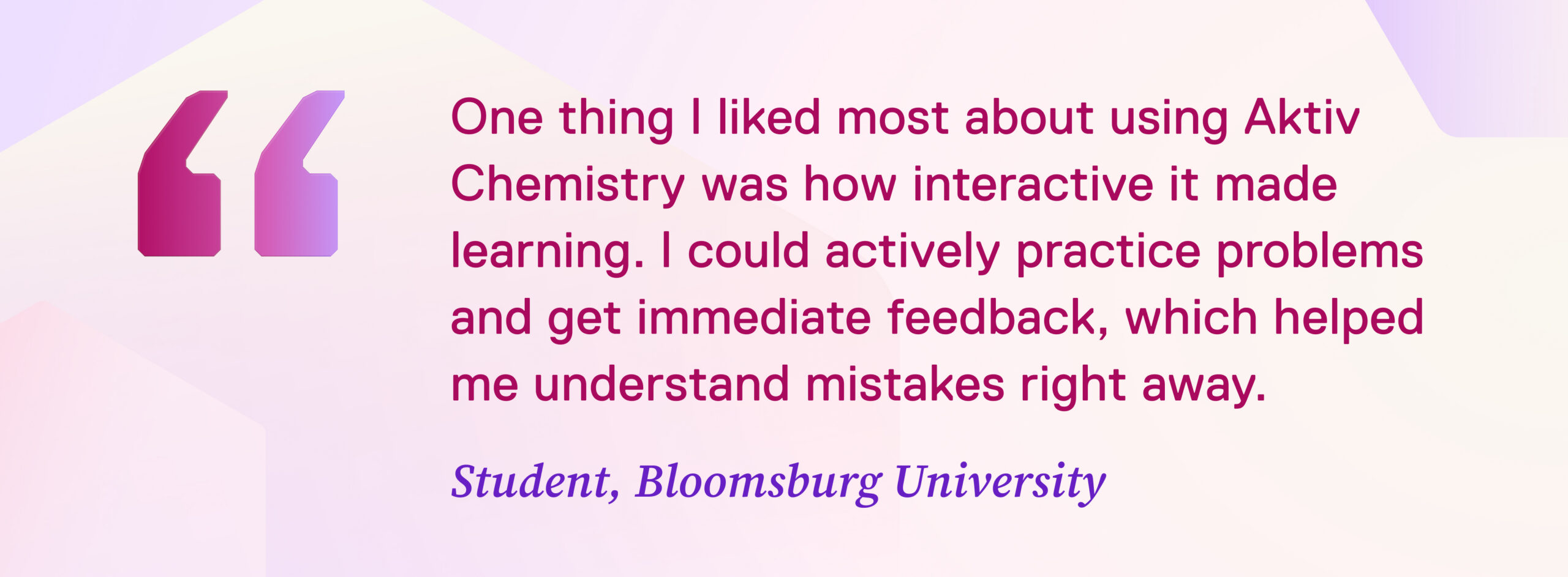 IMAGE: Quote from student “One thing I liked most about using Aktiv Chemistry was how interactive it made learning. Instead of just reading or memorizing concepts, I could actively practice problems and get immediate feedback, which helped me understand mistakes right away and improve faster.” Student, Bloomsburg University