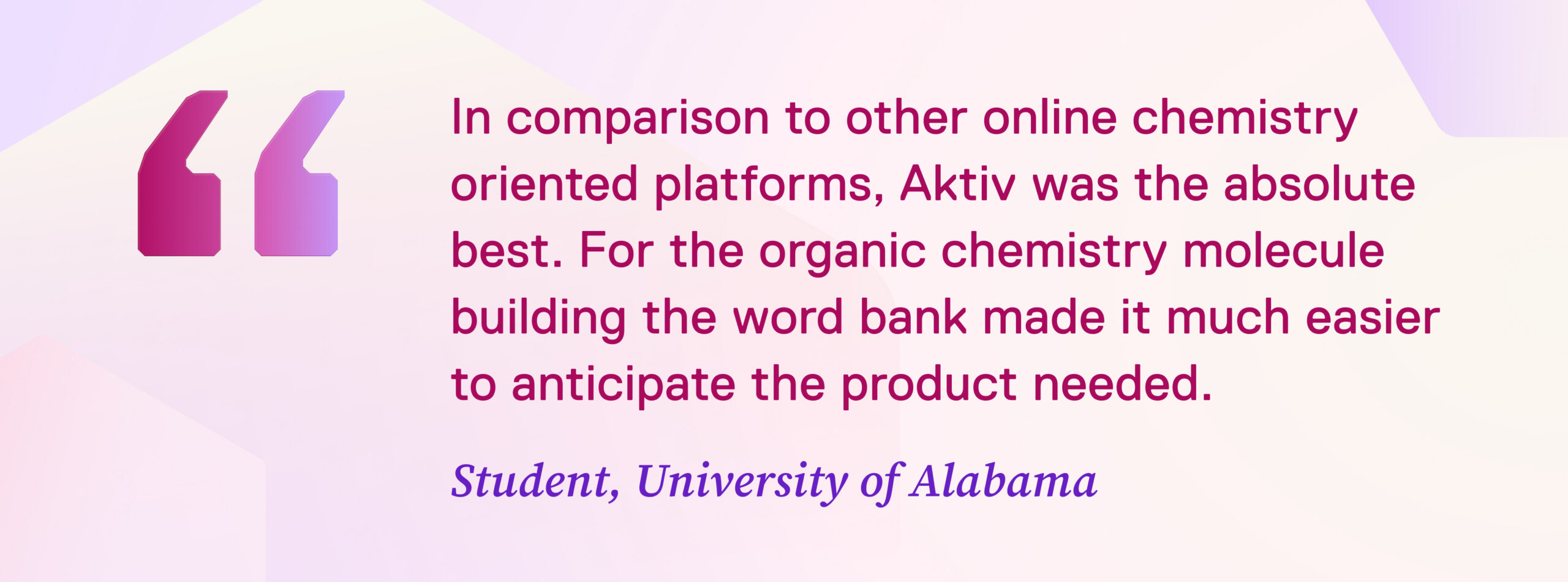IMAGE: Quote from student “In comparison to other online chemistry oriented platforms, Aktiv was the absolute best. The intended answer was always explicit. For the organic chemistry molecule building the word bank at the bottom made it much easier to anticipate the product needed.” Student, University of Alabama